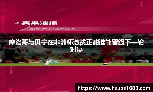 摩洛哥与贝宁在非洲杯激战正酣谁能晋级下一轮对决